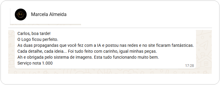 Depoimento de Marcela Almeida (MA Arte e Costura) via WhatsApp: 'Carlos, boa tarde! O Logo ficou perfeito. As duas propagandas que você fez com a IA e postou nas redes e no site ficaram fantásticas. Cada detalhe, cada ideia... Foi tudo feito com carinho, igual minhas peças. Ah e obrigada pelo sistema de imagens. Esta tudo funcionando muito bem. Serviço nota 1.000'